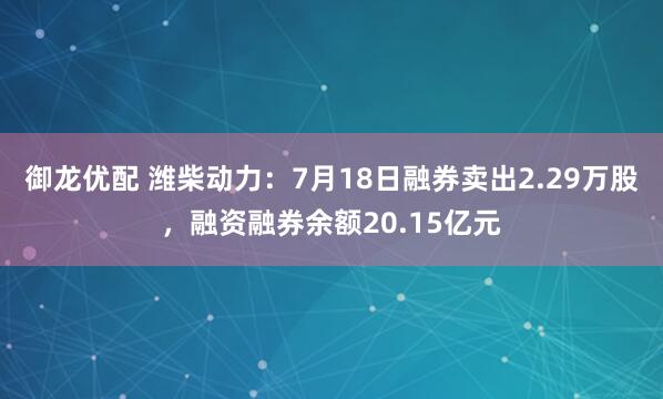 御龙优配 潍柴动力：7月18日融券卖出2.29万股，融资融券余额20.15亿元