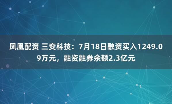 凤凰配资 三变科技：7月18日融资买入1249.09万元，融资融券余额2.3亿元