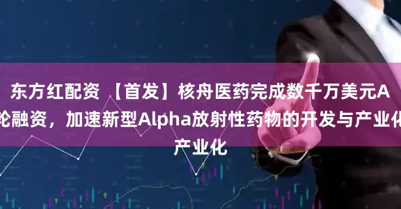 东方红配资 【首发】核舟医药完成数千万美元A轮融资，加速新型Alpha放射性药物的开发与产业化