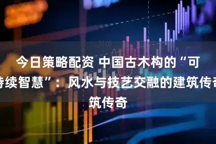 今日策略配资 中国古木构的“可持续智慧”：风水与技艺交融的建筑传奇