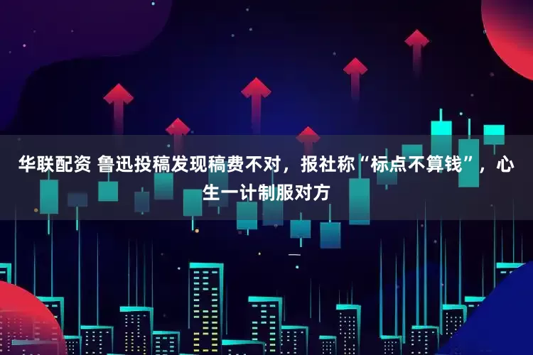 华联配资 鲁迅投稿发现稿费不对，报社称“标点不算钱”，心生一计制服对方