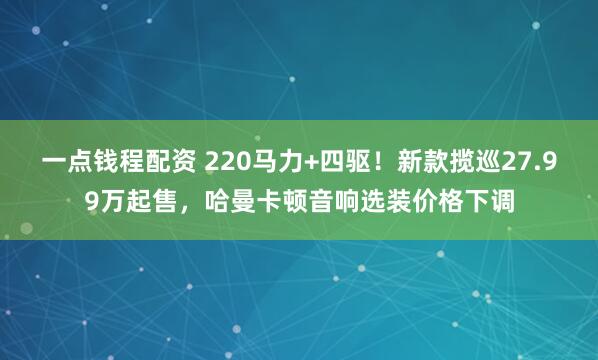 一点钱程配资 220马力+四驱！新款揽巡27.99万起售，哈曼卡顿音响选装价格下调