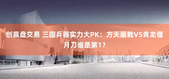 创赢盘交易 三国兵器实力大PK：方天画戟VS青龙偃月刀谁是第1？