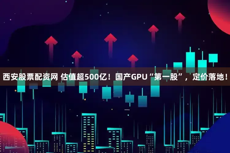 西安股票配资网 估值超500亿！国产GPU“第一股”，定价落地！