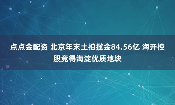 点点金配资 北京年末土拍揽金84.56亿 海开控股竞得海淀优质地块