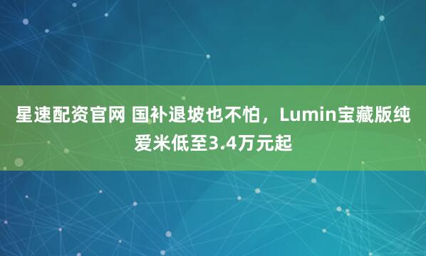 星速配资官网 国补退坡也不怕，Lumin宝藏版纯爱米低至3.4万元起