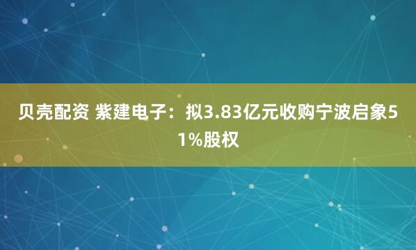 贝壳配资 紫建电子：拟3.83亿元收购宁波启象51%股权