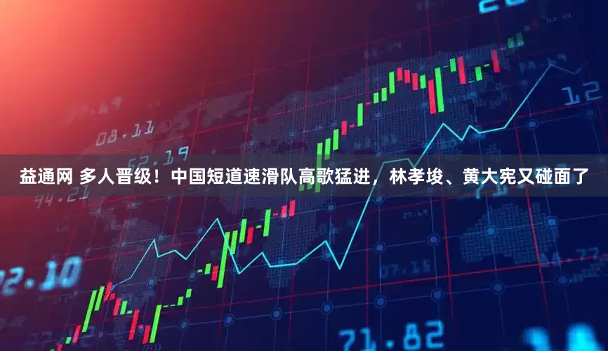 益通网 多人晋级！中国短道速滑队高歌猛进，林孝埈、黄大宪又碰面了