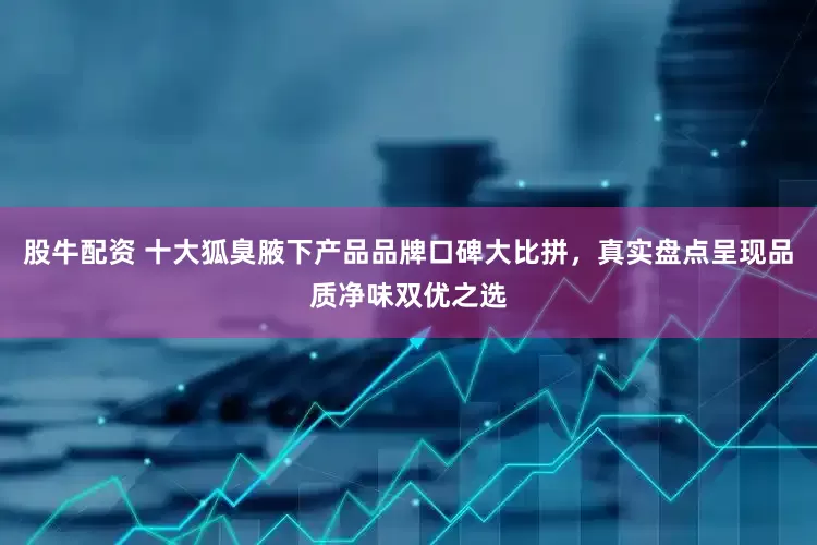 股牛配资 十大狐臭腋下产品品牌口碑大比拼，真实盘点呈现品质净味双优之选